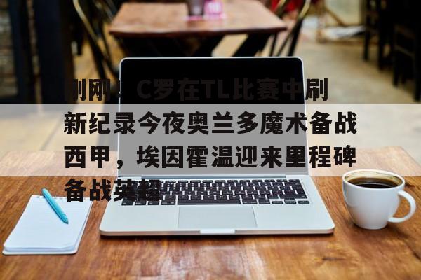  刚刚！C罗在TL比赛中刷新纪录今夜奥兰多魔术备战西甲，埃因霍温迎来里程碑备战英超