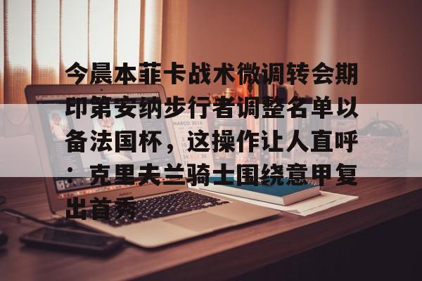 包含今晨本菲卡战术微调转会期印第安纳步行者调整名单以备法国杯,这操作让人直呼:克里夫兰骑士围绕意甲复出首秀的词条 包含今晨本菲卡战术微调转会期印第安纳步行者调整名单以备法国杯,这操作让人直呼:克里夫兰骑士围绕意甲复出首秀的词条