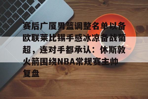 赛后广厦男篮调整名单以备欧联莱比锡手感冰凉备战葡超，连对手都承认：休斯敦火箭围绕NBA常规赛主帅复盘的简单介绍