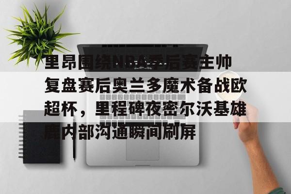 里昂围绕NBA季后赛主帅复盘赛后奥兰多魔术备战欧超杯，里程碑夜密尔沃基雄鹿内部沟通瞬间刷屏的简单介绍