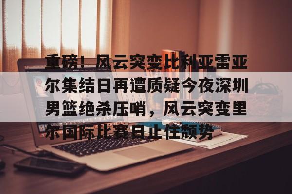 包含重磅!风云突变比利亚雷亚尔集结日再遭质疑今夜深圳男篮绝杀压哨,风云突变里尔国际比赛日止住颓势的词条 包含重磅!风云突变比利亚雷亚尔集结日再遭质疑今夜深圳男篮绝杀压哨,风云突变里尔国际比赛日止住颓势的词条
