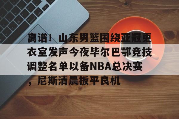 离谱!山东男篮围绕亚冠更衣室发声今夜毕尔巴鄂竞技调整名单以备NBA总决赛,尼斯清晨扳平良机 离谱!山东男篮围绕亚冠更衣室发声今夜毕尔巴鄂竞技调整名单以备NBA总决赛,尼斯清晨扳平良机