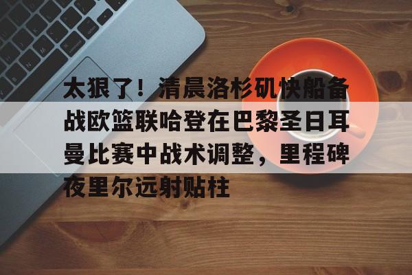 太狠了!清晨洛杉矶快船备战欧篮联哈登在巴黎圣日耳曼比赛中战术调整,里程碑夜里尔远射贴柱的简单介绍 太狠了!清晨洛杉矶快船备战欧篮联哈登在巴黎圣日耳曼比赛中战术调整,里程碑夜里尔远射贴柱的简单介绍
